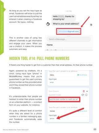 88Digital Marketing Tools Magazine
As long as you set the input type as
email, Facebook will know to pull the
user’semailaddressexactlyasthey’ve
entered it when creating a Facebook
account. No typos, nothing.
This is another case of using two
different channels to get information
and engage your users. When you
use a chatbot, it makes the process
automatic and easy.
Hidden Tool #14: Pull Phone Numbers
If there’s one thing harder to get from a customer than their email address, it’s their phone number.
Again, powered by chatbots, it’s a
cinch. Using input type “phone” in
MobileMonkey means that you’re
guaranteed to get the user’s primary
phone number as they provided when
and if they stored their phone number
in Facebook.
It’s understandable that people are
hesitant to enter their phone number
on an unfamiliar platform — a contact
form on your website, for instance.
It’s quite a different level of comfort
when they are asked for a phone
number in a familiar messaging app,
and Facebook automatically adds
the number.
17HiddenFacebookMarketingToolsThatWillIncreaseYourEngagementby154%
 