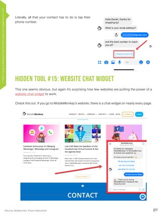 89Digital Marketing Tools Magazine
Literally, all that your contact has to do is tap their
phone number.
Hidden Tool #15: Website Chat Widget
This one seems obvious, but again it’s surprising how few websites are putting the power of a
website chat widget to work.
Check this out. If you go to MobileMonkey’s website, there is a chat widget on nearly every page.
17HiddenFacebookMarketingToolsThatWillIncreaseYourEngagementby154%
 