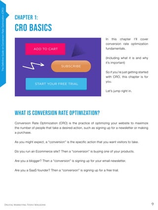 9Digital Marketing Tools Magazine
CHAPTER 1:
CRO Basics
In this chapter I’ll cover
conversion rate optimization
fundamentals.
(Including what it is and why
it’s important)
So if you’re just getting started
with CRO, this chapter is for
you.
Let’s jump right in.
What is Conversion Rate Optimization?
Conversion Rate Optimization (CRO) is the practice of optimizing your website to maximize
the number of people that take a desired action, such as signing up for a newsletter or making
a purchase.
As you might expect, a “conversion” is the specific action that you want visitors to take.
Do you run an Ecommerce site? Then a “conversion” is buying one of your products.
Are you a blogger? Then a “conversion” is signing up for your email newsletter.
Are you a SaaS founder? Then a “conversion” is signing up for a free trial.
TheDefinitiveGuideonConversionRateOptimization(CRO)
 