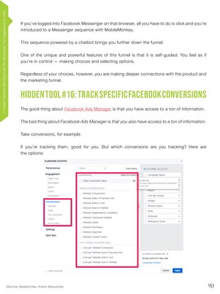90Digital Marketing Tools Magazine
If you’ve logged into Facebook Messenger on that browser, all you have to do is click and you’re
introduced to a Messenger sequence with MobileMonkey.
This sequence powered by a chatbot brings you further down the funnel.
One of the unique and powerful features of this funnel is that it is self-guided. You feel as if
you’re in control — making choices and selecting options.
Regardless of your choices, however, you are making deeper connections with the product and
the marketing funnel.
HiddenTool#16:TrackSpecificFacebookConversions
The good thing about Facebook Ads Manager is that you have access to a ton of information.
The bad thing about Facebook Ads Manager is that you also have access to a ton of information.
Take conversions, for example.
If you’re tracking them, good for you. But which conversions are you tracking? Here are
the options:
17HiddenFacebookMarketingToolsThatWillIncreaseYourEngagementby154%
 