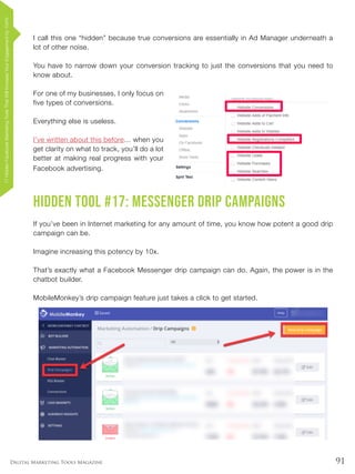 91Digital Marketing Tools Magazine
I call this one “hidden” because true conversions are essentially in Ad Manager underneath a
lot of other noise.
You have to narrow down your conversion tracking to just the conversions that you need to
know about.
For one of my businesses, I only focus on
five types of conversions.
Everything else is useless.
I’ve written about this before… when you
get clarity on what to track, you’ll do a lot
better at making real progress with your
Facebook advertising.
Hidden Tool #17: Messenger Drip Campaigns
If you’ve been in Internet marketing for any amount of time, you know how potent a good drip
campaign can be.
Imagine increasing this potency by 10x.
That’s exactly what a Facebook Messenger drip campaign can do. Again, the power is in the
chatbot builder.
MobileMonkey’s drip campaign feature just takes a click to get started.
17HiddenFacebookMarketingToolsThatWillIncreaseYourEngagementby154%
 