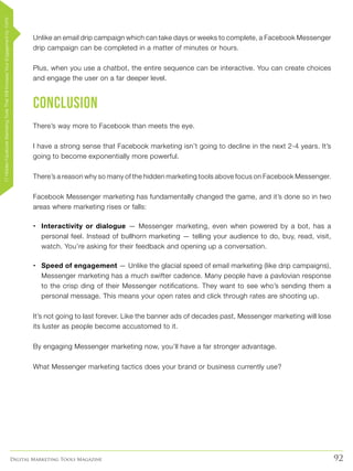 92Digital Marketing Tools Magazine
Unlike an email drip campaign which can take days or weeks to complete, a Facebook Messenger
drip campaign can be completed in a matter of minutes or hours.
Plus, when you use a chatbot, the entire sequence can be interactive. You can create choices
and engage the user on a far deeper level.
Conclusion
There’s way more to Facebook than meets the eye.
I have a strong sense that Facebook marketing isn’t going to decline in the next 2-4 years. It’s
going to become exponentially more powerful.
There’s a reason why so many of the hidden marketing tools above focus on Facebook Messenger.
Facebook Messenger marketing has fundamentally changed the game, and it’s done so in two
areas where marketing rises or falls:
•	 Interactivity or dialogue — Messenger marketing, even when powered by a bot, has a
personal feel. Instead of bullhorn marketing — telling your audience to do, buy, read, visit,
watch. You’re asking for their feedback and opening up a conversation.
•	 Speed of engagement — Unlike the glacial speed of email marketing (like drip campaigns),
Messenger marketing has a much swifter cadence. Many people have a pavlovian response
to the crisp ding of their Messenger notifications. They want to see who’s sending them a
personal message. This means your open rates and click through rates are shooting up.
It’s not going to last forever. Like the banner ads of decades past, Messenger marketing will lose
its luster as people become accustomed to it.
By engaging Messenger marketing now, you’ll have a far stronger advantage.
What Messenger marketing tactics does your brand or business currently use?
17HiddenFacebookMarketingToolsThatWillIncreaseYourEngagementby154%
 