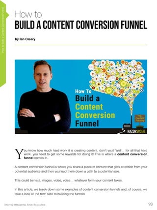 93Digital Marketing Tools Magazine
by Ian Cleary
HowtoBuildaContentConversionFunnel
How to
BuildaContentConversionFunnel
Y
ou know how much hard work it is creating content, don’t you? Well… for all that hard
work, you need to get some rewards for doing it! This is where a content conversion
funnel comes in.
A content conversion funnel is where you share a piece of content that gets attention from your
potential audience and then you lead them down a path to a potential sale.
This could be text, images, video, voice… whatever form your content takes.
In this article, we break down some examples of content conversion funnels and, of course, we
take a look at the tech side to building the funnels
 