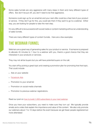 96Digital Marketing Tools Magazine
Some sales funnels are very aggressive with many steps in them and many different types of
offers. But don’t be put off, you don’t need to be that aggressive.
Someone could sign up for an email list and your next offer could be a free trial of your product
or service. If they don’t go for this, you could ask them if they want to go to a webinar. Either
way, you are looking for people to take the next step.
It’s very difficult to be successful with social media or content marketing without an understanding
of sales funnels.
There are many different types of content funnels. Here are a few examples:
The Webinar Funnel
Webinars are a great way of generating sales for your product or service. If someone is prepared
to allocate 45 minutes to 1 hour to a webinar with you, there’s a good chance that they are
interested in your products or services.
They may not all be buyers but you will have potential buyers on the call.
You start off by picking a great topic and creating a promotion plan for promoting that that topic.
That could include:
•	 Ads on your website
•	 Facebook Ads
•	 Promotion to your email list
•	 Promotion on social media channels
•	 Promotion to previous webinar registrations.
Read our post on how to build 1,000 subscribers in your next webinar.
Once you have your subscribers, you need to make sure they turn up! We typically provide
emails and a video that explain the importance and value of the content. We also only promote
our webinars about 7 to 10 days before the event because we get fewer people registered but
more attendees!
HowtoBuildaContentConversionFunnel
 