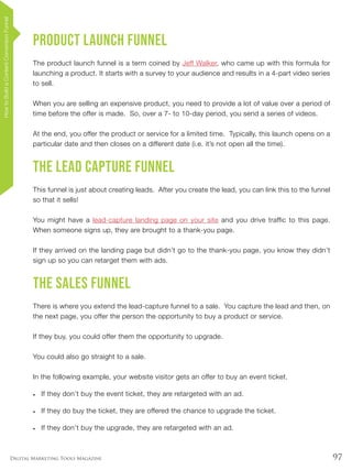97Digital Marketing Tools Magazine
Product Launch Funnel
The product launch funnel is a term coined by Jeff Walker, who came up with this formula for
launching a product. It starts with a survey to your audience and results in a 4-part video series
to sell.
When you are selling an expensive product, you need to provide a lot of value over a period of
time before the offer is made. So, over a 7- to 10-day period, you send a series of videos.
At the end, you offer the product or service for a limited time. Typically, this launch opens on a
particular date and then closes on a different date (i.e. it’s not open all the time).
The Lead Capture Funnel
This funnel is just about creating leads. After you create the lead, you can link this to the funnel
so that it sells!
You might have a lead-capture landing page on your site and you drive traffic to this page.
When someone signs up, they are brought to a thank-you page.
If they arrived on the landing page but didn’t go to the thank-you page, you know they didn’t
sign up so you can retarget them with ads.
The Sales Funnel
There is where you extend the lead-capture funnel to a sale. You capture the lead and then, on
the next page, you offer the person the opportunity to buy a product or service.
If they buy, you could offer them the opportunity to upgrade.
You could also go straight to a sale.
In the following example, your website visitor gets an offer to buy an event ticket.
•	 If they don’t buy the event ticket, they are retargeted with an ad.
•	 If they do buy the ticket, they are offered the chance to upgrade the ticket.
•	 If they don’t buy the upgrade, they are retargeted with an ad.
HowtoBuildaContentConversionFunnel
 