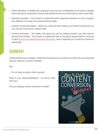 99Digital Marketing Tools Magazine
•	 Email marketing – If people are not going to buy from you immediately, you’ll need to retarget
them with ads or using email. Email is free (except for the cost of the tool), so use it more often.
•	 Payment providers – You’ll need to understand which payment providers to use to support
the collection of money from product/service sales.
•	 Content funnel optimization – When you create all that content, you’ll need to optimize it so
you can get more social, organic traffic.
•	 Content promotion – No matter how good you are at creating content, you still need to
promote the content. You’ll need to understand how to find good opportunities to promote
it, learn how to build relationships with influencers, how to optimize your content for maximum
sharing etc.
Summary
Understanding how to design, implement and optimize a conversion funnel is the most essential
skill you need as a content marketer.
But….
…It’s not easy so help is often required.
What is your opinion/feedback? I’d love to hear
from you.
Are you building content conversion funnels?
HowtoBuildaContentConversionFunnel
 