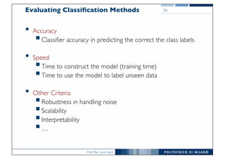 Prof. Pier Luca Lanzi
Evaluating Classification Methods
• Accuracy
§Classifier accuracy in predicting the correct the class labels
• Speed
§Time to construct the model (training time)
§Time to use the model to label unseen data
• Other Criteria
§Robustness in handling noise
§Scalability
§Interpretability
§…
16
 