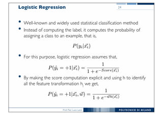 Prof. Pier Luca Lanzi
Logistic Regression
• Well-known and widely used statistical classification method
• Instead of computing the label, it computes the probability of
assigning a class to an example, that is,
• For this purpose, logistic regression assumes that,
• By making the score computation explicit and using h to identify
all the feature transformation hj we get,
24
 