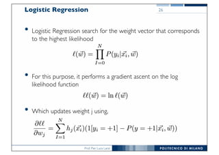 Prof. Pier Luca Lanzi
Logistic Regression
• Logistic Regression search for the weight vector that corresponds
to the highest likelihood
• For this purpose, it performs a gradient ascent on the log
likelihood function
• Which updates weight j using,
26
 