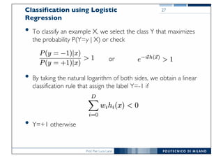 Prof. Pier Luca Lanzi
Classification using Logistic
Regression
• To classify an example X, we select the class Y that maximizes
the probability P(Y=y | X) or check
or
• By taking the natural logarithm of both sides, we obtain a linear
classification rule that assign the label Y=-1 if
• Y=+1 otherwise
27
 