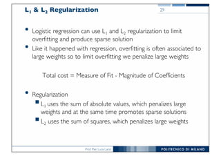 Prof. Pier Luca Lanzi
L1 & L2 Regularization
• Logistic regression can use L1 and L2 regularization to limit
overfitting and produce sparse solution
• Like it happened with regression, overfitting is often associated to
large weights so to limit overfitting we penalize large weights
Total cost = Measure of Fit - Magnitude of Coefficients
• Regularization
§L1 uses the sum of absolute values, which penalizes large
weights and at the same time promotes sparse solutions
§L2 uses the sum of squares, which penalizes large weights
29
 