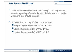 Prof. Pier Luca Lanzi
Safe Loans Prediction
• Given data downloaded from the Lending Club Corporation
website regarding safe and risky loans, build a model to predict
whether a loan should be given
• Model evaluation using 10-fold crossvalidation
§Simple Logistic Regression μ=0.63 σ=0.05
§Logistic Regression (L1) μ=0.63 σ=0.07
§Logistic Regression (L2) μ=0.64 σ=0.05
34
 
