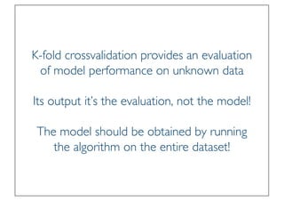 Prof. Pier Luca Lanzi
K-fold crossvalidation provides an evaluation
of model performance on unknown data
Its output it’s the evaluation, not the model!
The model should be obtained by running
the algorithm on the entire dataset!
 