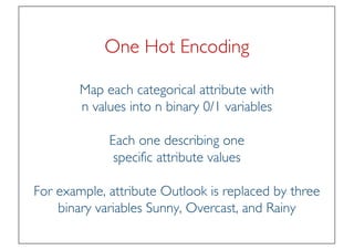 Prof. Pier Luca Lanzi
One Hot Encoding
Map each categorical attribute with
n values into n binary 0/1 variables
Each one describing one
specific attribute values
For example, attribute Outlook is replaced by three
binary variables Sunny, Overcast, and Rainy
 