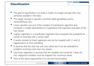 Prof. Pier Luca Lanzi
Classification
• The goal of classification is to build a model of a target concept (the class
attribute) available in the data
• The target concept is typically a symbolic label (good/bad, yes/no,
none/soft/hard, etc.)
• Linear classifiers are one of the simplest of classification algorithm that
computes a model represented as a hyperplane that separates examples of the
two classes
• Logistic regression is a classification algorithm that computes the probability to
classify an example with a certain label
• It works similarly to linear regression and can be coupled with L1 and L2
regularization to limit overfitting
• It assumes that the class has only two values but it can be extended to
problems involving more than two classes
• Like linear regression it assumes that the variables are numerical, if they are
not, categorical variables must be mapped into numerical values
• One of the typical approaches is to use one-hot-encoding
51
 