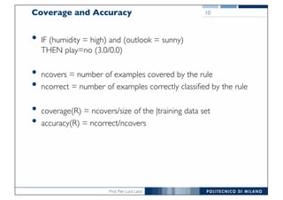 Prof. Pier Luca Lanzi
Coverage and Accuracy
• IF (humidity = high) and (outlook = sunny)
THEN play=no (3.0/0.0)
• ncovers = number of examples covered by the rule
• ncorrect = number of examples correctly classified by the rule
• coverage(R) = ncovers/size of the |training data set
• accuracy(R) = ncorrect/ncovers
10
 
