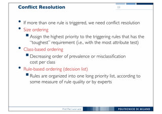 Prof. Pier Luca Lanzi
Conflict Resolution
• If more than one rule is triggered, we need conflict resolution
• Size ordering
§Assign the highest priority to the triggering rules that has the
“toughest” requirement (i.e., with the most attribute test)
• Class-based ordering
§Decreasing order of prevalence or misclassification
cost per class
• Rule-based ordering (decision list)
§Rules are organized into one long priority list, according to
some measure of rule quality or by experts
11
 