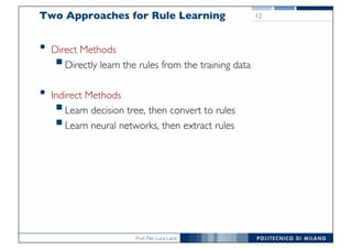 Prof. Pier Luca Lanzi
Two Approaches for Rule Learning
• Direct Methods
§Directly learn the rules from the training data
• Indirect Methods
§Learn decision tree, then convert to rules
§Learn neural networks, then extract rules
12
 