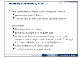 Prof. Pier Luca Lanzi
Inferring Rudimentary Rules
• 1R Classifier learns a simple rule involving one attribute
§Assumes nominal attributes
§The rule tests all the values of one particular attribute
• Basic version
§One branch for each value
§Each branch assigns most frequent class
§Attribute performance is measured using the error rate
computed as the proportion of instances that don’t belong to
the majority class of their corresponding branch
§Choose attribute with lowest error rate
§“missing” is treated as a separate value
14
 