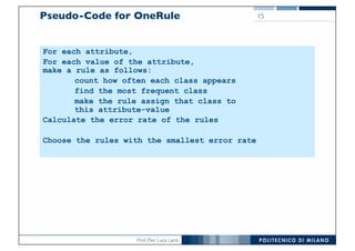 Prof. Pier Luca Lanzi
For each attribute,
For each value of the attribute,
make a rule as follows:
count how often each class appears
find the most frequent class
make the rule assign that class to
this attribute-value
Calculate the error rate of the rules
Choose the rules with the smallest error rate
Pseudo-Code for OneRule 15
 