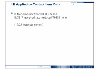 Prof. Pier Luca Lanzi
1R Applied to Contact Lens Data
• IF tear-prod-rate=normal THEN soft
ELSE IF tear-prod-rate=reduced THEN none
(17/24 instances correct)
18
 
