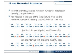 Prof. Pier Luca Lanzi
1R and Numerical Attributes
• To limit overfitting, enforce minimum number of instances in
majority class per interval.
• For instance, in the case of the temperature, if we set the
minimum number of majority class instances to 3, we have
21
64 65 68 69 70 71 72 72 75 75 80 81 83 85
Yes | No | Yes Yes Yes | No No Yes | Yes Yes | No | Yes Yes | No
64 65 68 69 70 71 72 72 75 75 80 81 83 85
Yes | No | Yes Yes Yes | No No Yes | Yes Yes | No | Yes Yes | No
64 65 68 69 70 71 72 72 75 75 80 81 83 85
Yes No Yes Yes Yes | No No Yes Yes Yes | No Yes Yes No
join the intervals to get at least 3 examples
join the intervals with the same majority class
 