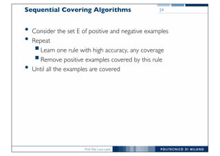 Prof. Pier Luca Lanzi
Sequential Covering Algorithms
• Consider the set E of positive and negative examples
• Repeat
§Learn one rule with high accuracy, any coverage
§Remove positive examples covered by this rule
• Until all the examples are covered
24
 