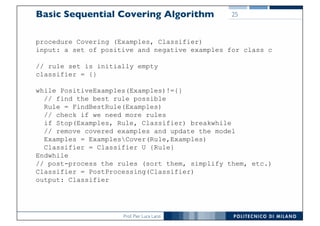 Prof. Pier Luca Lanzi
Basic Sequential Covering Algorithm
procedure Covering (Examples, Classifier)
input: a set of positive and negative examples for class c
// rule set is initially empty
classifier = {}
while PositiveExamples(Examples)!={}
// find the best rule possible
Rule = FindBestRule(Examples)
// check if we need more rules
if Stop(Examples, Rule, Classifier) breakwhile
// remove covered examples and update the model
Examples = ExamplesCover(Rule,Examples)
Classifier = Classifier U {Rule}
Endwhile
// post-process the rules (sort them, simplify them, etc.)
Classifier = PostProcessing(Classifier)
output: Classifier
25
 