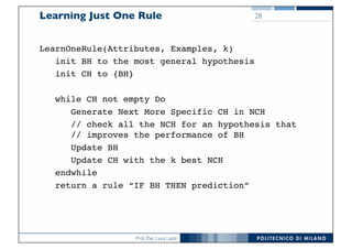 Prof. Pier Luca Lanzi
Learning Just One Rule
LearnOneRule(Attributes, Examples, k)
init BH to the most general hypothesis
init CH to {BH}
while CH not empty Do
Generate Next More Specific CH in NCH
// check all the NCH for an hypothesis that
// improves the performance of BH
Update BH
Update CH with the k best NCH
endwhile
return a rule “IF BH THEN prediction”
28
 