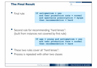 Prof. Pier Luca Lanzi
The Final Result
• Final rule:
• Second rule for recommending “hard lenses”:
(built from instances not covered by first rule)
• These two rules cover all “hard lenses”:
• Process is repeated with other two classes
35
If astigmatism = yes
and tear production rate = normal
and spectacle prescription = myope
then recommendation = hard
If age = young and astigmatism = yes
and tear production rate = normal
then recommendation = hard
 