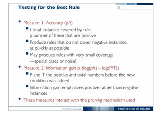 Prof. Pier Luca Lanzi
Testing for the Best Rule
• Measure 1: Accuracy (p/t)
§t total instances covered by rule
pnumber of these that are positive
§Produce rules that do not cover negative instances,
as quickly as possible
§May produce rules with very small coverage
—special cases or noise?
• Measure 2: Information gain p (log(p/t) – log(P/T))
§P and T the positive and total numbers before the new
condition was added
§Information gain emphasizes positive rather than negative
instances
• These measures interact with the pruning mechanism used
36
 