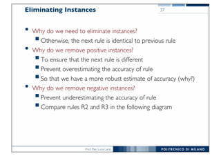 Prof. Pier Luca Lanzi
Eliminating Instances
• Why do we need to eliminate instances?
§Otherwise, the next rule is identical to previous rule
• Why do we remove positive instances?
§To ensure that the next rule is different
§Prevent overestimating the accuracy of rule
§So that we have a more robust estimate of accuracy (why?)
• Why do we remove negative instances?
§Prevent underestimating the accuracy of rule
§Compare rules R2 and R3 in the following diagram
37
 