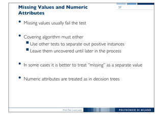 Prof. Pier Luca Lanzi
Missing Values and Numeric
Attributes
• Missing values usually fail the test
• Covering algorithm must either
§Use other tests to separate out positive instances
§Leave them uncovered until later in the process
• In some cases it is better to treat “missing” as a separate value
• Numeric attributes are treated as in decision trees
39
 