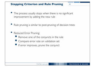 Prof. Pier Luca Lanzi
Stopping Criterion and Rule Pruning
• The process usually stops when there is no significant
improvement by adding the new rule
• Rule pruning is similar to post-pruning of decision trees
• Reduced Error Pruning:
§ Remove one of the conjuncts in the rule
§ Compare error rate on validation set
§ If error improves, prune the conjunct
40
 