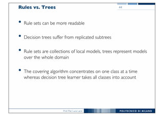 Prof. Pier Luca Lanzi
Rules vs. Trees
• Rule sets can be more readable
• Decision trees suffer from replicated subtrees
• Rule sets are collections of local models, trees represent models
over the whole domain
• The covering algorithm concentrates on one class at a time
whereas decision tree learner takes all classes into account
44
 