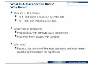 Prof. Pier Luca Lanzi
What Is A Classification Rules?
Why Rules?
• They are IF-THEN rules
§The IF part states a condition over the data
§The THEN part includes a class label
• What types of conditions?
§Propositional, with attribute-value comparisons
§First order Horn clauses, with variables
• Why rules?
§Because they are one of the most expressive and most human
readable representation for hypotheses
9
 