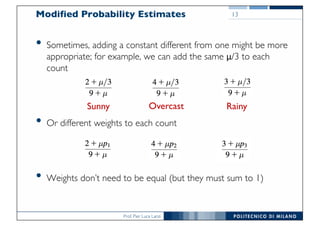 Prof. Pier Luca Lanzi
Modified Probability Estimates
• Sometimes, adding a constant different from one might be more
appropriate; for example, we can add the same μ/3 to each
count
• Or different weights to each count
• Weights don’t need to be equal (but they must sum to 1)
13
Sunny Overcast Rainy
 