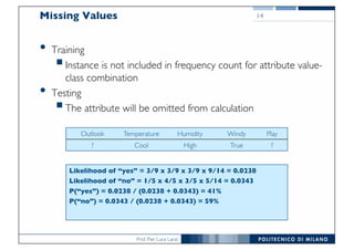 Prof. Pier Luca Lanzi
Missing Values
• Training
§Instance is not included in frequency count for attribute value-
class combination
• Testing
§The attribute will be omitted from calculation
14
Outlook Temperature Humidity Windy Play
? Cool High True ?
Likelihood of “yes” = 3/9 x 3/9 x 3/9 x 9/14 = 0.0238
Likelihood of “no” = 1/5 x 4/5 x 3/5 x 5/14 = 0.0343
P(“yes”) = 0.0238 / (0.0238 + 0.0343) = 41%
P(“no”) = 0.0343 / (0.0238 + 0.0343) = 59%
 