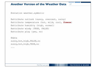 Prof. Pier Luca Lanzi
Another Version of the Weather Data
@relation weather.symbolic
@attribute outlook {sunny, overcast, rainy}
@attribute temperature {hot, mild, cool, freeze}
@attribute humidity {high, normal}
@attribute windy {TRUE, FALSE}
@attribute play {yes, no}
@data
sunny,hot,high,FALSE,no
sunny,hot,high,TRUE,no
...
17
 
