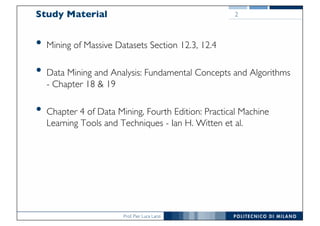 Prof. Pier Luca Lanzi
Study Material
• Mining of Massive Datasets Section 12.3, 12.4
• Data Mining and Analysis: Fundamental Concepts and Algorithms
- Chapter 18 & 19
• Chapter 4 of Data Mining, Fourth Edition: Practical Machine
Learning Tools and Techniques - Ian H. Witten et al.
2
 