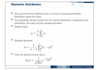 Prof. Pier Luca Lanzi
Numeric Attributes
• We assume that the attributes have a normal or Gaussian probability
distribution (given the class)
• The probability density function for the normal distribution is defined by two
parameters, the mean and the standard deviation
• Sample mean,
• Standard deviation,
• Then the density function f(x) is
20
 