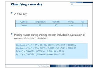 Prof. Pier Luca Lanzi
Classifying a new day
• A new day,
• Missing values during training are not included in calculation of
mean and standard deviation
22
Outlook Temperature Humidity Windy Play
Sunny 66 90 true ?
Likelihood of “yes” = 2/9 x 0.0340 x 0.0221 x 3/9 x 9/14 = 0.000036
Likelihood of “no” = 3/5 x 0.0291 x 0.0380 x 3/5 x 5/14 = 0.000136
P(“yes”) = 0.000036 / (0.000036 + 0. 000136) = 20.9%
P(“no”) = 0.000136 / (0.000036 + 0. 000136) = 79.1%
 
