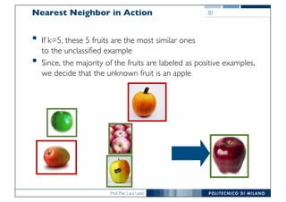 Prof. Pier Luca Lanzi
Nearest Neighbor in Action
• If k=5, these 5 fruits are the most similar ones
to the unclassified example
• Since, the majority of the fruits are labeled as positive examples,
we decide that the unknown fruit is an apple
30
 