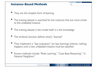 Prof. Pier Luca Lanzi
Instance-Based Methods
• They are the simplest form of learning
• The training dataset is searched for the instances that are more similar
to the unlabeled instance
• The training dataset is the model itself, it is the knowledge
• The similarity function defines what’s “learned”
• They implement a “lazy evaluation” (or lazy learning) scheme, nothing
happens until a new unlabeled instance must be classified
• Known methods include “Rote Learning”, “Case Base Reasoning”, “k-
Nearest Neighbors”
32
 