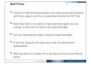 Prof. Pier Luca Lanzi
Ball Trees
• Corners in high-dimensional space may mean query ball intersects
with many regions and this is a potential limitation for KD-Tree
• Note that there is no need to make sure that regions do not
overlap, so they do not heed to be hyperrectangles
• Can use hyperspheres (balls) instead of hyperrectangles
• A ball tree organizes the data into a tree of k-dimensional
hyperspheres
• Balls may allow for a better fit to the data and thus more efficient
search
47
 