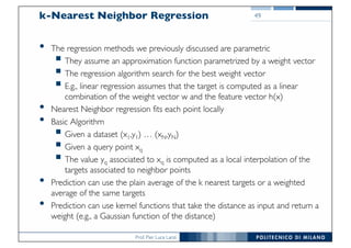Prof. Pier Luca Lanzi
k-Nearest Neighbor Regression
• The regression methods we previously discussed are parametric
§ They assume an approximation function parametrized by a weight vector
§ The regression algorithm search for the best weight vector
§ E.g., linear regression assumes that the target is computed as a linear
combination of the weight vector w and the feature vector h(x)
• Nearest Neighbor regression fits each point locally
• Basic Algorithm
§ Given a dataset (x1,y1) … (xN,yN)
§ Given a query point xq
§ The value yq associated to xq is computed as a local interpolation of the
targets associated to neighbor points
• Prediction can use the plain average of the k nearest targets or a weighted
average of the same targets
• Prediction can use kernel functions that take the distance as input and return a
weight (e.g., a Gaussian function of the distance)
49
 