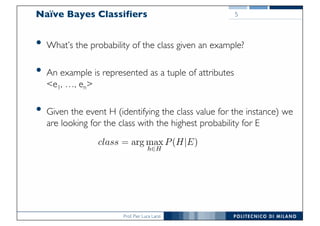Prof. Pier Luca Lanzi
Naïve Bayes Classifiers
• What’s the probability of the class given an example?
• An example is represented as a tuple of attributes
<e1, …, en>
• Given the event H (identifying the class value for the instance) we
are looking for the class with the highest probability for E
5
 