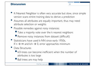 Prof. Pier Luca Lanzi
Discussion
• K-Nearest Neighbor is often very accurate but slow, since simple
version scans entire training data to derive a prediction
• Assumes all attributes are equally important, thus may need
attribute selection or weights
• Possible remedies against noisy instances:
§Take a majority vote over the k nearest neighbors
§Remove noisy instances from dataset (difficult!)
• Statisticians have used k-NN since early 1950s,
If n → ∞ and k/n → 0, error approaches minimum
• Data Structures
§kD-trees can become inefficient when the number of
attributes is too large
§Ball trees are may help
50
 