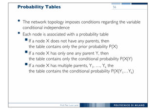 Prof. Pier Luca Lanzi
Probability Tables
• The network topology imposes conditions regarding the variable
conditional independence
• Each node is associated with a probability table
§If a node X does not have any parents, then
the table contains only the prior probability P(X)
§If a node X has only one any parent Y, then
the table contains only the conditional probability P(X|Y)
§If a node X has multiple parents, Y1, …, Yk the
the table contains the conditional probability P(X|Y1…Yk)
56
 