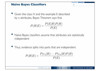 Prof. Pier Luca Lanzi
Naïve Bayes Classifiers
• Given the class H and the example E described
by n attributes, Bayes Theorem says that
• Naïve Bayes classifiers assume that attributes are statistically
independent
• Thus, evidence splits into parts that are independent
6
 